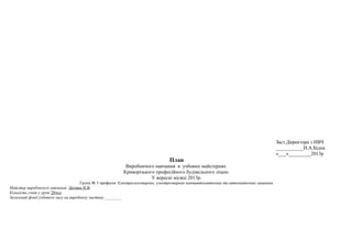 Заст.Директора з НВЧ
___________Н.А.Бідна
«___»_________2013р
План
Виробничого навчання в учбових майстернях
Криворізького професійного будівельного ліцею
У вересні місяці 2013р.
Група № 5 професія Електрогазозварник, електрозварник напівавтоматичних та автоматичних машинах
Майстер виробничого навчання Литвин Н.В.
Кількість учнів у групі 28чол
Загальний фонд учбового часу на виробничу частину.________
 