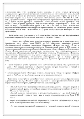 воспитанников всех групп проводятся зимние каникулы, во время которых организуется
непосредственно образовательная деятельность только эстетически-оздоровительного цикла. Данный
учебный план составлен для организации деятельности с детьми раннего возраста с 2 до 3 лет и
дошкольного возраста с 3 до 7 лет. В соответствии с требованиями СанПиН 2.4.1.2660-10 (п. 12.9-
12.11), продолжительность непрерывной непосредственно образовательной деятельности (далее
НОД) в первой младшей группе (с 2-3 лет) не более 10 минут, во второй младшей группе (с 3-4 лет)
не боле 15 минут, в средней группе (с 4-5 лет) – не более 20 минут, в старшей группе (с 5-6 лет) – не
более 25 минут, в подготовительной группе (с 6-7 лет) – не более 30 минут. Максимально
допустимый объем образовательной нагрузки в первой половине дня в младшей и средней группах
не превышает 30 и 40 минут соответственно, а в старшей и подготовительной 45 минут и 1,5 часа
соответственно.
В середине времени, отведенного на НОД, проводят физкультурные минутки. Перерывы между
периодами непрерывной образовательной деятельности – не менее 10 минут.
В структуре учебного плана периодов выделяются инвариантная и вариативная часть.
Инвариантная часть учебного плана МБДОУ д/с №55 обеспечивает выполнение основной
общеобразовательной программы дошкольного образования «Детство» для детей 2-7 лет и
реализацию национально-регионального компонента. Образовательный процесс в ДОУ строится с
учетом интеграции образовательных областей: образовательная область «Здоровье», «Безопасность»,
«Труд», «Чтение художественной литературы» интегрируются через взаимопроникновение и
взаимодействие образовательных областей «Физическая культура», «Социализация», «Познание»,
«Коммуникация», «Художественное творчество», «Музыка», а также через организацию различных
видов детской деятельности, использование разнообразных форм и методов работы,
обеспечивающих целостность образовательного процесса и решения образовательных задач. При
этом:
• с целью подготовки детей к обучению в школе в образовательную область «Коммуникация» для
детей 5-7лет введена подготовка к обучению грамоте, которая реализуется в старшей и
подготовительной группе через НОД в объеме 1 периода;
• образовательная область «Физическая культура» реализуется в объёме 3-х периодов НОД для
детей от 3 до 7 лет, причем, 1 из периодов организуется на свежем воздухе.
Вариативная часть учебного плана обеспечивает реализацию дополнительных образовательных
услуг (кружковую работу). Исходя из запросов родителей и с целью развития способностей детей
старшего дошкольного возраста, в ДОУ организованы следующие кружки:
• «Веселый балаганчик» художественно-эстетической направленности - для детей старшей и
подготовительной группы, не чаще 1 раза в неделю продолжительностью не более 25 минут и
30 минут соответственно;
• «Веселый каблучок» художественно-эстетической направленности – для детей старшей и
подготовительной группы, не чаще 1 раза в неделю продолжительностью не более 25-30
минут.
• «Муза» художественно-эстетической направленности – для детей средней группы, не чаще 1
раза в неделю продолжительностью не более 20 минут.
• «Эрудит» познавательно-речевой направленности – для детей подготовительной группы, не
 