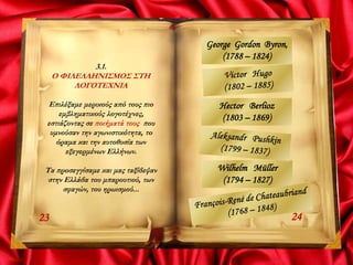 3.1.
Ο ΦΙΛΕΛΛΗΝΙΣΜΟΣ ΣΤΗ
ΛΟΓΟΤΕΧΝΙΑ
Επιλέξαμε μερικούς από τους πιο
εμβληματικούς λογοτέχνες,
εστιάζοντας σε ποιήματά τους που
υμνούσαν την αγωνιστικότητα, το
όραμα και την αυτοθυσία των
εξεγερμένων Ελλήνων.
Τα προσεγγίσαμε και μας ταξίδεψαν
στην Ελλάδα του μπαρουτιού, των
σφαγών, του ηρωισμού...
2423
George Gordon Byron,
(1788 – 1824)
Hector Berlioz
(1803 – 1869)
Wilhelm Müller
(1794 – 1827)
 