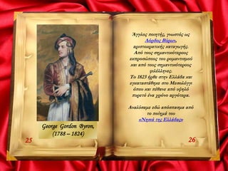 2625
Άγγλος ποιητής, γνωστός ως
Λόρδος Βύρων,
αριστοκρατικής καταγωγής.
Από τους σημαντικότερους
εκπροσώπους του ρομαντισμού
και από τους σημαντικότερους
φιλέλληνες.
Το 1823 ήρθε στην Ελλάδα και
εγκαταστάθηκε στο Μεσολόγγι
όπου και πέθανε από υψηλό
πυρετό ένα χρόνο αργότερα.
Αναλύσαμε εδώ απόσπασμα από
το ποίημά του
«Νησιά της Ελλάδας»
George Gordon Byron,
(1788 – 1824)
 