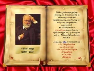 2827
Γάλλος μυθιστοριογράφος,
ποιητής και δραματουργός, ο
πλέον σημαντικός και
προβεβλημένος εκπρόσωπος του
κινήματος του γαλλικού
ρομαντισμού.
Το 1829 εξέδωσε τα
Ανατολίτικα, ένα από τα πιο
αξιόλογα έργα του, εμπνευσμένο
από την Ελληνική Επανάσταση
του 1821.
Αναλύσαμε εδώ τα ποιήματά του
«Το Ελληνόπουλο»
«Η μάχη άρχισε»
«Τα κεφάλια στο Σεράι»
«Ο Δερβίσης»
«Στο Λαό»
«Κανάρης»
Victor Hugo
(1802 – 1885)
 
