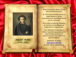 3231
Ρώσος συγγραφέας, θεμελιωτής της
νέας ρωσικής λογοτεχνίας.
Η Γαλλική Επανάσταση εμπνέει το
νεαρό Πούσκιν, ο οποίος
προσηλώνεται στα φιλελεύθερα ιδεώδη
και τον ουμανισμό.
Έγινε μέλος της Φιλικής Εταιρείας,
με σκοπό την απελευθέρωση της
χώρας από τον τουρκικό ζυγό.
Όταν ξέσπασε η επανάσταση, ο
Πούσκιν κρατούσε ημερολόγιο με τα
σημαντικότερα γεγονότα του
ελληνικού αγώνα, ενώ συνέθεσε και
αρκετά ποιήματα.
Απολαύστε το ποίημα
Εξεγέρσου Ελλάδα
και δείτε πώς το προσεγγίσαμε.
Aleksandr Pushkin
(1799 – 1837)
 