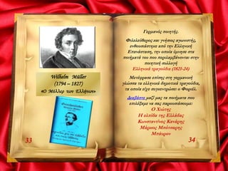 3433
Γερμανός ποιητής.
Φιλελεύθερος και γνήσιος αγωνιστής,
ενθουσιάστηκε από την Ελληνική
Επανάσταση, την οποία ύμνησε στα
ποιήματά του που περιλαμβάνονται στην
ποιητική συλλογή
Ελληνικά τραγούδια (1821-24)
Μετέφρασε επίσης στη γερμανική
γλώσσα τα ελληνικά δημοτικά τραγούδια,
τα οποία είχε συγκεντρώσει ο Φοριέλ.
Διαβάστε μαζί μας τα ποιήματα που
επιλέξαμε να σας παρουσιάσουμε:
Ο Χιώτης
Η ελπίδα της Ελλάδας
Κωνσταντίνος Κανάρης
Μάρκος Μπότσαρης
Μπάυρον
Wilhelm Müller
(1794 – 1827)
«Ο Μύλλερ των Ελλήνων»
 
