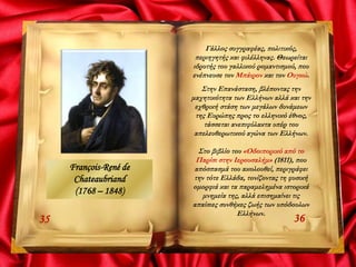 3635
Γάλλος συγγραφέας, πολιτικός,
περιηγητής και φιλέλληνας. Θεωρείται
ιδρυτής του γαλλικού ρομαντισμού, που
ενέπνευσε τον Μπάιρον και τον Ουγκώ.
Στην Επανάσταση, βλέποντας την
μαχητικότητα των Ελλήνων αλλά και την
εχθρική στάση των μεγάλων δυνάμεων
της Ευρώπης προς το ελληνικό έθνος,
τάσσεται ανεπιφύλακτα υπέρ του
απελευθερωτικού αγώνα των Ελλήνων.
Στο βιβλίο του «Οδοιπορικό από το
Παρίσι στην Ιερουσαλήμ» (1811), που
απόσπασμά του ακολουθεί, περιγράφει
την τότε Ελλάδα, τονίζοντας τη φυσική
ομορφιά και τα παραμελημένα ιστορικά
μνημεία της, αλλά επισημαίνει τις
απαίσιες συνθήκες ζωής των υπόδουλων
Ελλήνων.
François-René de
Chateaubriand
(1768 – 1848)
 