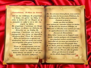 Chateaubriand, Η Αθήνα την Ανατολή
Από κει που σταθήκαμε, θα μπορούσαμε
να δούμε, στα χρόνια της δόξας, το
στόλο να βγαίνει από τον Πειραιά για να
πολεμήσει τον εχθρό ή για να πάει στις
γιορτές της Δήλου.
Θα μπορούσαμε ν’ ακούσουμε στο θέατρο
του Βάκχου τα βάσανα του Οιδίποδα, του
Φιλοκτήτη και της Εκάβης. Θα
μπορούσαμε ν’ ακούσουμε τους πολίτες να
χειροκροτούν τους λόγους του Δημοσθένη.
Αλλοίμονο, όμως! Τίποτε δεν ακουγόταν.
Μόλις που ακούγονταν οι κραυγές ενός
σκλαβωμένου λαού από αυτούς τους τοίχους
που αντηχούσαν τόσα χρόνια τη φωνή ενός
ελεύθερου λαού.
Έλεγα, για να παρηγοριέμαι, αυτό που
λέγεται συνεχώς: «όλα φεύγουν, όλα
τελειώνουν σ’ αυτό τον κόσμο. Πού είναι οι
θεϊκές διάνοιες που ύψωσαν το ναό στα
ερείπια του οποίου καθόμουν;»
3837
Du lieu où nous étions placés, nous aurions
pu voir, dans les beaux jours d’Athènes, les
flottes sortir du Pirée pour combattre
l’ennemi ou pour se
rendre aux fêtes de Délos;
nous aurions pu entendre éclater au théâtre
de Bacchus les douleurs d’Œdipe, de
Philoctète et d’Ecube; nous aurions pu ouϊr
les applaudissements des citoyens aux
discours de Démosthène.
Mais, hélas ! aucun son ne frappait notre
oreille. A peine quelques cris échappés à
une populace esclave sortaient par
intervalles de ces murs qui retentirent si
longtemps de la voix d’un peuple libre.
Je me disais, pour me consoler, ce qu’il faut
se dire sans cesse: Tout passe ,tout finit
dans ce monde. Où sont allés les génies
divins qui élevèrent le temple
sur les débris duquel j’étais assis ?
 