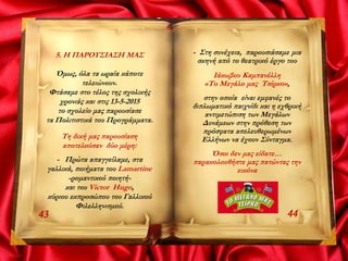 5. Η ΠΑΡΟΥΣΙΑΣΗ ΜΑΣ
Όμως, όλα τα ωραία κάποτε
τελειώνουν.
Φτάσαμε στο τέλος της σχολικής
χρονιάς και στις 13-5-2015
το σχολείο μας παρουσίασε
τα Πολιτιστικά του Προγράμματα.
Τη δική μας παρουσίαση
αποτελούσαν δύο μέρη:
- Πρώτα απαγγείλαμε, στα
γαλλικά, ποιήματα του Lamartine
-ρομαντικού ποιητή-
και του Victor Hugo,
κύριου εκπροσώπου του Γαλλικού
Φιλελληνισμού.
4443
- Στη συνέχεια, παρουσιάσαμε μια
σκηνή από το θεατρικό έργο του
Ιάκωβου Καμπανέλλη
«Το Μεγάλο μας Τσίρκο»,
στην οποία είναι εμφανές το
διπλωματικό παιχνίδι και η εχθρική
αντιμετώπιση των Μεγάλων
Δυνάμεων στην πρόθεση των
πρόσφατα απελευθερωμένων
Ελλήνων να έχουν Σύνταγμα.
Όσοι δεν μας είδατε…
παρακολουθήστε μας πατώντας την
εικόνα
 