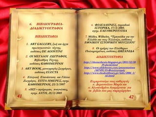 6. ΒΙΒΛΙΟΓΡΑΦΙΑ-
ΔΙΑΔΙΚΤΥΟΓΡΑΦΙΑ
ΒΙΒΛΙΟΓΡΑΦΙΑ
1. ART GALLERY, ζωή και έργα
πρωταγωνιστών τέχνης,
εκδόσεις DE AGOSTINI
2. ΟΙ ΜΕΓΑΛΟΙ ΖΩΓΡΑΦΟΙ,
Βιβλιοθήκη Τέχνης,
εκδόσεις ΚΑΘΗΜΕΡΙΝΗ
3. ART BOOK, μονογραφίες ζωγράφων,
εκδόσεις ELECTA
4. Ελληνική Επανάσταση και Γάλλοι
Ζωγράφοι, ΕΠΤΑ ΗΜΕΡΕΣ, εφημ.
ΚΑΘΗΜΕΡΙΝΗ, 23/3/1997
5. «1821 – αφιέρωμα», αναγνώσεις,
εφημ. ΑΥΓΗ, 25/3/2005
4241
6. ΦΙΛΕΛΛΗΝΕΣ, περιοδικό
ΙΣΤΟΡΙΚΑ, 17/3/2005.
εφημ. ΕΛΕΥΘΕΡΟΤΥΠΙΑ
7. Müller, Wilhelm, “Τραγούδια για την
Ελλάδα και τους Έλληνες», εκδόσεις
ΕΘΝΙΚΟΥ ΙΣΤΟΡΙΚΟΥ ΜΟΥΣΕΙΟΥ
8. Οι ημέρες των Ελεύθερων
Πολιορκημένων, εκδόσεις ΩΚΕΑΝΙΔΑ
ΔΙΑΔΙΚΤΥΟΓΡΑΦΙΑ
http://themethexis.blogspot.gr/2011/12/18
19-david.html
http://www.slideboom.com/presentations
/687491/Ο-Φιλελληνισμός
http://www.rhodeslibrary.gr/info/2006_1/
A3.html
Ευχαριστούμε τους καθηγητές
κ. Δημοπούλου Μαρία και
κ. Αλυσανδράτο Αγαμέμνονα για
τα βιβλία που μας παραχώρησαν
 
