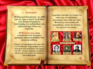 1. ΕΙΣΑΓΩΓΗ
Η Ελληνική Επανάσταση του 1821
είχε την τύχη να δεχτεί τη βοήθεια
ενός δυναμικού ρεύματος
υποστήριξης, που εκδηλώθηκε στις
σημαντικότερες πόλεις της
Ευρώπης.
Ο Φιλελληνισμός, όπως
ονομάστηκε αυτό το ρεύμα,
πρόσφερε σημαντική βοήθεια στην
ελληνική υπόθεση.
Στόχος του προγράμματός μας ήταν
να αντλήσουμε πληροφορίες για τα
γεγονότα που συνέβησαν στις αρχές
του 19ου αι στην Ευρώπη, σε σχέση
πάντοτε με τον αγώνα των Ελλήνων
για ανεξαρτησία.
5 6
Γνωρίσαμε καλύτερα την ιστορία του
τόπου μας, τον αγαπήσαμε
περισσότερο όπως τόσοι και τόσοι
Φιλέλληνες στους οποίους θα
αναφερθούμε, γίναμε πιο πλούσιοι
στη ψυχή και στο πνεύμα.
 