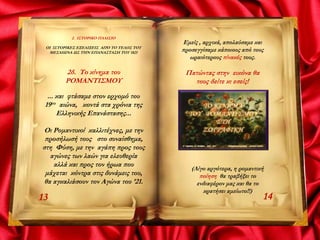 2. ΙΣΤΟΡΙΚΟ ΠΛΑΙΣΙΟ
ΟΙ ΙΣΤΟΡΙΚΕΣ ΕΞΕΛΙΞΕΙΣ ΑΠΌ ΤΟ ΤΕΛΟΣ ΤΟΥ
ΜΕΣΑΙΩΝΑ ΩΣ ΤΗΝ ΕΠΑΝΑΣΤΑΣΗ ΤΟΥ 1821
2δ. Το κίνημα του
ΡΟΜΑΝΤΙΣΜΟΥ
... και φτάσαμε στον ερχομό του
19ου αιώνα, κοντά στα χρόνια της
Ελληνικής Επανάστασης...
Οι Ρομαντικοί καλλιτέχνες, με την
προσήλωσή τους στο συναίσθημα,
στη Φύση, με την αγάπη προς τους
αγώνες των λαών για ελευθερία
αλλά και προς τον ήρωα που
μάχεται κόντρα στις δυνάμεις του,
θα αγκαλιάσουν τον Αγώνα του ’21.
1413
Εμείς , αρχικά, απολαύσαμε και
προσεγγίσαμε κάποιους από τους
ωραιότερους πίνακές τους.
Πατώντας στην εικόνα θα
τους δείτε κι εσείς!
(Λίγο αργότερα, η ρομαντική
ποίηση θα τραβήξει το
ενδιαφέρον μας και θα το
κρατήσει αμείωτο!!)
 