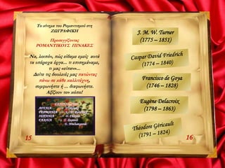 Το κίνημα του Ρομαντισμού στη
ΖΩΓΡΑΦΙΚΗ
Προσεγγίζοντας
ΡΟΜΑΝΤΙΚΟΥΣ ΠΙΝΑΚΕΣ
Να, λοιπόν, πώς είδαμε εμείς αυτά
τα υπέροχα έργα... τι επισημάναμε,
τι μας «είπαν»...
Δείτε τις δουλειές μας πατώντας
πάνω σε κάθε καλλιτέχνη,
συμφωνήστε ή ... διαφωνήστε.
Αξίζουν τον κόπο!
1615
J. M. W. Turner
(1775 – 1851)
Francisco de Goya
(1746 – 1828)
Eugène Delacroix
(1798 – 1863)
 