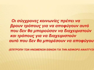 Οι σύγχρονες κοινωνίες πρέπει να
βρουν τρόπους για να αποφύγουν αυτό
που δεν θα μπορούσαν να διαχειριστούν
και τρόπους για να διαχειριστούν
αυτό που δεν θα μπορέσουν να αποφύγουν
(ΕΠΙΤΡΟΠΗ ΤΩΝ ΗΝΩΜΕΝΩΝ ΕΘΝΩΝ ΓΙΑ ΤΗΝ ΑΕΙΦΟΡΟ ΑΝΑΠΤΥΞΗ
 