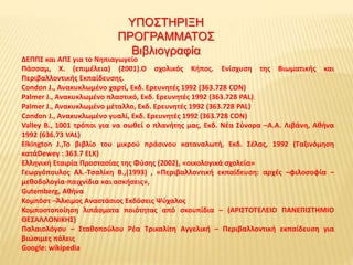 ΔΕΠΠΣ και ΑΠΣ για το Νηπιαγωγείο
Πάσσαμ, Χ. (επιμέλεια) (2001).Ο σχολικός Κήπος. Ενίσχυση της Βιωματικής και
Περιβαλλοντικής Εκπαίδευσης.
Condon J., Ανακυκλωμένο χαρτί, Εκδ. Ερευνητές 1992 (363.728 CON)
Palmer J., Ανακυκλωμένο πλαστικό, Εκδ. Ερευνητές 1992 (363.728 PAL)
Palmer J., Ανακυκλωμένο μέταλλο, Εκδ. Ερευνητές 1992 (363.728 PAL)
Condon J., Ανακυκλωμένο γυαλί, Εκδ. Ερευνητές 1992 (363.728 CON)
Valley B., 1001 τρόποι για να σωθεί ο πλανήτης μας, Εκδ. Νέα Σύνορα –Α.Α. Λιβάνη, Αθήνα
1992 (636.73 VAL)
Elkington J.,Το βιβλίο του μικρού πράσινου καταναλωτή, Εκδ. Σέλας, 1992 (Ταξινόμηση
κατάDewey : 363.7 ELK)
Ελληνική Εταιρία Προστασίας της Φύσης (2002), «οικολογικά σχολεία»
Γεωργόπουλος Αλ.-Τσαλίκη Β.,(1993) , «Περιβαλλοντική εκπαίδευση: αρχές –φιλοσοφία –
μεθοδολογία-παιχνίδια και ασκήσεις»,
Gutemberg, Αθήνα
Κομπόστ –Άλκιμος Αναστάσιος Εκδόσεις Ψύχαλος
Κομποστοποίηση λιπάσματα ποιότητας από σκουπίδια – (ΑΡΙΣΤΟΤΕΛΕΙΟ ΠΑΝΕΠΙΣΤΗΜΙΟ
ΘΕΣΑΛΛΟΝΙΚΗΣ)
Παλαιολόγου – Σταθοπούλου Ρέα Τρικαλίτη Αγγελική – Περιβαλλοντική εκπαίδευση για
βιώσιμες πόλεις
Google: wikipedia
ΥΠΟΣΤΗΡΙΞΗ
ΠΡΟΓΡΑΜΜΑΤΟΣ
Βιβλιογραφία
 