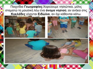 Παιχνίδια Γεωγραφίας:Χορεύουμε νησιώτικα, μόλις
σταματώ τη μουσική λέω ένα όνομα νησιού, αν ανήκει στις
Κυκλάδες γίνονται Ειδώλια, αν όχι κάθονται κάτω.
 