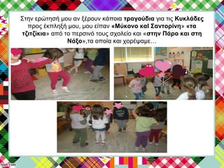 Στην ερώτησή μου αν ξέρουν κάποια τραγούδια για τις Κυκλάδες
προς έκπληξή μου, μου είπαν «Μύκονο καΙ Σαντορίνη» «τα
τζιτζίκια» από το περσινό τους σχολείο και «στην Πάρο και στη
Νάξο»,τα οποία και χορέψαμε…
 