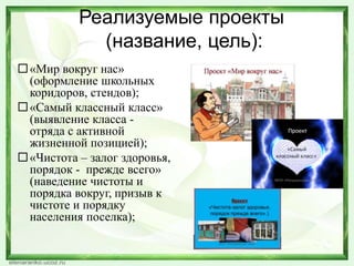 Реализуемые проекты
(название, цель):
«Мир вокруг нас»
(оформление школьных
коридоров, стендов);
«Самый классный класс»
(выявление класса -
отряда с активной
жизненной позицией);
«Чистота – залог здоровья,
порядок - прежде всего»
(наведение чистоты и
порядка вокруг, призыв к
чистоте и порядку
населения поселка);
 