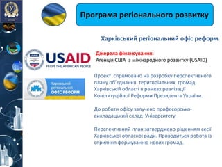 Програма регіонального розвитку
Джерелa фінансування:
Агенція США з міжнародного розвитку (USAID)
Проект спрямовано на розробку перспективного
плану об’єднання територіальних громад
Харківській області в рамках реалізації
Конституційної Реформи Президента України.
До роботи офісу залучено професорсько-
викладацький склад Університету.
Перспективний план затверджено рішенням сесії
Харківської обласної ради. Проводиться робота із
сприяння формуванню нових громад.
Харківський регіональний офіс реформ
 