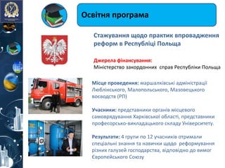 Освітня програма
Джерелa фінансування:
Міністерство закордонних справ Республіки Польща
Місце проведення: маршалківські адміністрації
Люблінського, Малопольського, Мазовецького
воєводств (РП)
Учасники: представники органів місцевого
самоврядування Харківської області, представники
професорсько-викладацького складу Університету.
Результати: 4 групи по 12 учасників отримали
спеціальні знання та навички щодо реформування
різних галузей господарства, відповідно до вимог
Європейського Союзу
Стажування щодо практик впровадження
реформ в Республіці Польща
 