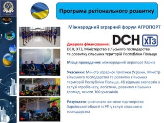Програма регіонального розвитку
Джерелa фінансування:
DCH, ХТЗ, Міністерство сільського господарства
та розвитку сільських територій Республіки Польща
Місце проведення: міжнародний аеропорт Харків
Учасники: Міністр аграрної політики України, Міністр
сільського господарства та розвитку сільських
територій Республіки Польща, 48 відомих експертів у
галузі агробізнесу, логістики, розвитку сільських
громад, всього 360 учасників
Результати: розпочато активне партнерство
Харківської області із РП у галузі сільського
господарства
Міжнародний аграрний форум АГРОПОРТ
 