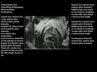 Τίτλος:Είμαστε δυο
Στίχοι:Μίκης Θεοδωράκης
Μουσική:Μίκης
Θεοδωράκης
Είμαστε δυο, είμαστε δυο,
η ώρα σήμανε οχτώ
κλείσε το φως, χτυπά
φρουρός,
το βράδυ θά 'ρθουνε ξανά
έμπα μπροστά, έμπα
μπροστά
και οι άλλοι πίσω
ακολουθούν
μετά σιωπή και ακολουθεί
το ίδιο τροπάρι το γνωστό
Βαράνε δυο, βαράνε τρεις,
βαράνε χίλιοι δεκατρείς
Πονάς εσύ, πονάω εγώ,
μα ποιος πονάει πιο πολύ
θά 'ρθει καιρός να μας το
πει
Είμαστε δυο, είμαστε τρεις,
είμαστε χίλιοι δεκατρείς
Καβάλα πάμε στον καιρό
με τον καιρό με την βροχή
το αίμα πήζει στην πληγή
ο πόνος γίνεται καρφί
Είμαστε δυο, είμαστε τρεις,
είμαστε χίλιοι δεκατρείς
Καβάλα πάμε στον καιρό
με τον καιρό με την βροχή
το αίμα πήζει στην πληγή
ο πόνος γίνεται καρφί
Ο εκδικητής ο λυτρωτής
είμαστε δυο, είμαστε τρεις
είμαστε χίλιοι δεκατρείς
 