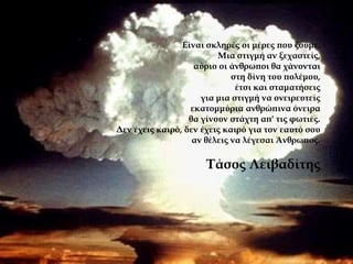 Είναι σκληρές οι μέρες που ζούμε.
Μια στιγμή αν ξεχαστείς,
αύριο οι άνθρωποι θα χάνονται
στη δίνη του πολέμου,
έτσι και σταματήσεις
για μια στιγμή να ονειρευτείς
εκατομμύρια ανθρώπινα όνειρα
θα γίνουν στάχτη απ' τις φωτιές.
Δεν έχεις καιρό, δεν έχεις καιρό για τον εαυτό σου
αν θέλεις να λέγεσαι Άνθρωπος.
Τάσος Λειβαδίτης
 