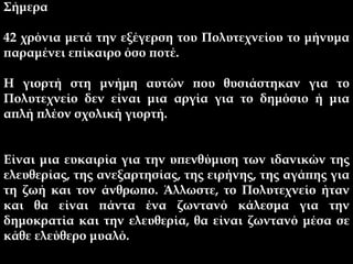 Σήμερα
42 χρόνια μετά την εξέγερση του Πολυτεχνείου το μήνυμα
παραμένει επίκαιρο όσο ποτέ.
Η γιορτή στη μνήμη αυτών που θυσιάστηκαν για το
Πολυτεχνείο δεν είναι μια αργία για το δημόσιο ή μια
απλή πλέον σχολική γιορτή.
Είναι μια ευκαιρία για την υπενθύμιση των ιδανικών της
ελευθερίας, της ανεξαρτησίας, της ειρήνης, της αγάπης για
τη ζωή και τον άνθρωπο. Άλλωστε, το Πολυτεχνείο ήταν
και θα είναι πάντα ένα ζωντανό κάλεσμα για την
δημοκρατία και την ελευθερία, θα είναι ζωντανό μέσα σε
κάθε ελεύθερο μυαλό.
 