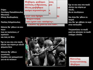 Στίχοι:
Λευτέρης Παπαδόπουλος
Μουσική:
Μίκης Θεοδωράκης
Παύλος Σιδηρόπουλος
Κάποτε θα `ρθουν να σου
πουν
πως σε πιστεύουν, σ’
αγαπούν
και πώς σε θένε
Έχε το νου σου στο παιδί,
κλείσε την πόρτα με κλειδί
ψέματα λένε
Κάποτε θα `ρθουν
γνωστικοί,
λογάδες και γραμματικοί
για να σε πείσουν
Έχε το νου σου στο παιδί
κλείσε την πόρτα με
κλειδί,
θα σε πουλήσουν
Και όταν θα `ρθουν οι
καιροί
που θα `χει σβήσει το κερί
στην καταιγίδα
Υπερασπίσου το παιδί
γιατί αν γλιτώσει το παιδί
υπάρχει ελπίδα
Φοβάμαι
τους ανθρώπους που εφτά χρόνια
έκαναν πως δεν είχαν πάρει
χαμπάρι
και μια ωραία πρωία –μεσούντος
κάποιου Ιουλίου–
βγήκαν στις πλατείες με
σημαιάκια κραυγάζοντας
«Δώστε τη χούντα στο λαό».
Μανώλης
Αναγνωστάκης
Φοβάμαι
Φοβάμαι τους ανθρώπους
που με καταλερωμένη τη φωλιά
πασχίζουν τώρα να βρουν
λεκέδες στη δική σου.
Φοβάμαι τους ανθρώπους
που σου 'κλειναν την πόρτα
μην τυχόν και τους δώσεις
κουπόνια
και τώρα τους βλέπεις στο
Πολυτεχνείο
να καταθέτουν γαρίφαλα και να
δακρύζουν.
Φοβάμαι τους ανθρώπους
που γέμιζαν τις ταβέρνες
και τα 'σπαζαν στα μπουζούκια
κάθε βράδυ
και τώρα τα ξανασπάζουν
όταν τους πιάνει το μεράκι της
Φαραντούρη
και έχουν και «απόψεις».
Φοβάμαι τους ανθρώπους
που άλλαζαν πεζοδρόμιο
όταν σε συναντούσαν
και τώρα σε λοιδορούν
γιατί, λέει, δεν βαδίζεις
στον ίσιο δρόμο.
Φοβάμαι, φοβάμαι
πολλούς ανθρώπους.
Φέτος φοβήθηκα
ακόμα περισσότερο.
 