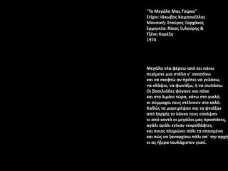 "Το Μεγάλο Μας Τσίρκο"
Στίχοι: Ιάκωβος Καμπανέλλης
Μουσική: Σταύρος Ξαρχάκος
Ερμηνεία: Νίκος Ξυλούρης &
Τζένη Καρέζη
1974
Μεγάλα νέα φέρνω από κει πάνω
περίμενε μια στάλα ν΄ ανασάνω
και να σκεφτώ αν πρέπει να γελάσω,
να κλάψω, να φωνάξω, ή να σωπάσω.
Οι βασιλιάδες φύγανε και πάνε
και στο λιμάνι τώρα, κάτω στο γιαλό,
οι σύμμαχοι τους στέλνουν στο καλό.
Καθώς τα μαγειρέψαν και τα φτιάξαν
από ξαρχής το λάκκο τους εσκάψαν
κι από κοντά οι μεγάλοι μας προστάτες,
αγάλι αγάλι εγίναν νεκροθάφτες
και ποιος πληρώνει πάλι τα σπασμένα
και πώς να ξαναρχίσω πάλι απ΄ την αρχή
κι ας ήξερα τουλάχιστον γιατί.
 