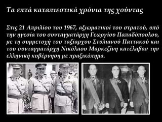 Τα επτά καταπιεστικά χρόνια της χούντας
Στις 21 Απριλίου του 1967, αξιωματικοί του στρατού, υπό
την ηγεσία του συνταγματάρχη Γεωργίου Παπαδόπουλου,
με τη συμμετοχή του ταξίαρχου Στυλιανού Παττακού και
του συνταγματάρχη Νικόλαου Μαρκεζίνη κατέλαβαν την
ελληνική κυβέρνηση με πραξικόπημα.
 