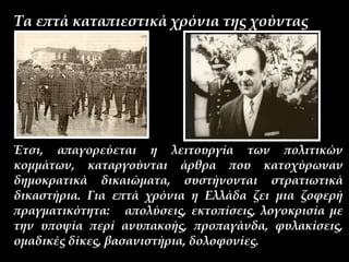 Τα επτά καταπιεστικά χρόνια της χούντας
Έτσι, απαγορεύεται η λειτουργία των πολιτικών
κομμάτων, καταργούνται άρθρα που κατοχύρωναν
δημοκρατικά δικαιώματα, συστήνονται στρατιωτικά
δικαστήρια. Για επτά χρόνια η Ελλάδα ζει μια ζοφερή
πραγματικότητα: απολύσεις, εκτοπίσεις, λογοκρισία με
την υποψία περί ανυπακοής, προπαγάνδα, φυλακίσεις,
ομαδικές δίκες, βασανιστήρια, δολοφονίες.
 