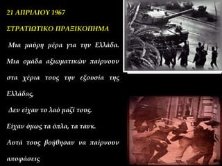 21 ΑΠΡΙΛΙΟΥ 1967
ΣΤΡΑΤΙΩΤΙΚΟ ΠΡΑΞΙΚΟΠΗΜΑ
Μια μαύρη μέρα για την Ελλάδα.
Μια ομάδα αξιωματικών παίρνουν
στα χέρια τους την εξουσία της
Ελλάδας,
Δεν είχαν το λαό μαζί τους.
Είχαν όμως τα όπλα, τα τανκ.
Αυτά τους βοήθησαν να παίρνουν
αποφάσεις
 