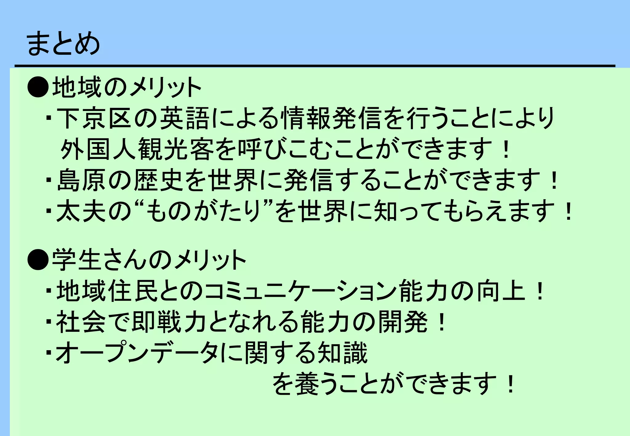 まとめ
●地域のメリット
・下京区の英語による情報発信を行うことにより
外国人観光客を呼びこむことができます！
・島原の歴史を世界に発信することができます！
・太夫の“ものがたり”を世界に知ってもらえます！
●学生さんのメリット
・地域住民とのコミュニケーション能力の向上！
・社会で即戦力となれる能力の開発！
・オープンデータに関する知識
を養うことができます！
 