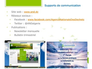 • Site web : www.and.dz
• Réseaux sociaux :
• Facebook : www.facebook.com/AgenceNationaleDesDechets
• Twitter : @ANDalgerie
• Publications :
• Newsletter mensuelle
• Bulletin trimestriel
Supports de communication
 