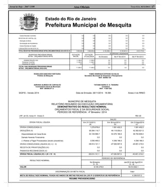 Estado do Rio de Janeiro
Prefeitura Municipal de Mesquita
Atos Oﬁciais 17Terça-feira, 02/12/2014 |Jornal de Hoje - 2667-1100
Outras Receitas Correntes
RECEITAS DE CAPITAL (IX)
Alienação de Bens
Amortização de Empréstimos
Outras Receitas de Capital
(-)DEDUÇÕES DA RECEITA (X)
0,0
0,0
0,0
0,0
0,0
0,0
0,0
0,0
0,0
0,0
0,0
0,0
0,0
0,0
0,0
0,0
0,0
0,0
0,0
0,0
0,0
0,0
0,0
0,0
0,0
0,0
0,0
0,0
0,0
0,0
TOTAL RECEITAS PREVIDENCIÁRIAS INTRA-ORÇAMENTÁRIAS (XI)=(VIII+IX-X) 7.695.600,0 7.695.600,0 2.152.088,3 8.105.581,6 6.613.770,9
DESPESAS PREVIDENCIÁRIAS
INTRA - ORÇAMENTÁRIAS RPPS
DOTAÇÃO
INICIAL
DOTAÇÃO
ATUALIZADA
DESPESAS LIQUIDADAS
No Bimestre Até 4º Bim/2014 Até 4º Bim/2013
ADMINISTRAÇÃO (XII)
Despesas Correntes
Despesas de Capital
11.300,0
11.300,0
0,0
11.300,0
11.300,0
0,0
0,0
0,0
0,0
0,0
0,0
0,0
0,0
0,0
0,0
TOTAL DAS DESPESAS PREVIDENCIÁRIAS
INTRA - ORÇAMENTÁRIAS (XIII)=(XII) 11.300,0 11.300,0 0,0 0,0 0,0
ROGELSON SANCHES FONTOURA FABIO HENRIQUE ESTEVÃO DA SILVA
Prefeito de Mesquita Secretário Municipal de Despesas e Planejamento
MAT. 60/008.129
ADRIANA ALMEIDA DE CARVALHO TATIANE MARIA O. S. TEIXEIRA
Controladora Geral do Municipio Contadora
MAT. 60/008.071-3 MAT. 11/007.652
SIGFIS - Versão 2014 Data de Emissão: 26/11/2014 18:39h Anexo 4 do RREO
MUNICÍPIO DE MESQUITA
RELATÓRIO RESUMIDO DA EXECUÇÃO ORÇAMENTÁRIA
DEMONSTRATIVO DO RESULTADO NOMINAL
ORÇAMENTOS FISCAL E DA SEGURIDADE SOCIAL
PERÍODO DE REFERÊNCIA : 4º Bimestre / 2014
LRF, art 53, inciso III - Anexo 5 R$1,00
DÍVIDA FISCAL LÍQUIDA
SALDO
Em 31/12/2013
(a)
Em 30/Jun/2014
(b)
Em 31/Ago/2014
(c)
DÍVIDA CONSOLIDADA (I)
DEDUÇÕES (II)
Disponibilidade de Caixa Bruta
Demais Haveres Financeiros
(-) Restos a Pagar Processados (exceto precatórios)
DÍVIDA CONSOLIDADA LÍQUIDA (III) = (I - II)
RECEITA DE PRIVATIZAÇÕES (IV)
PASSIVOS RECONHECIDOS (V)
1.279.978,6
60.094.119,7
63.149.588,7
0,0
3.055.469,0
-58.814.141,1
0,0
0,0
1.591.402,5
49.118.000,4
53.476.186,9
0,0
4.358.186,5
-47.526.597,9
0,0
0,0
1.591.402,5
42.392.621,5
46.750.808,0
0,0
4.358.186,5
-40.801.219,0
0,0
0,0
DÍVIDA FISCAL LÍQUIDA (VI) = (III + IV - V) -58.814.141,1 -47.526.597,9 -40.801.219,0
RESULTADO NOMINAL
PERÍODO DE REFERÊNCIA
No Bimestre
(c - b)
Jan/2014 até Ago/2014
(c - a)
VALOR 6.725.378,9 18.012.922,1
DISCRIMINAÇÃO DA META FISCAL Valor
META DE RESULTADO NOMINAL FIXADA NO ANEXO DE METAS FISCAIS DA LDO P/ O EXERCÍCIO DE REFERÊNCIA -4.385.637,0
REGIME PREVIDENCIÁRIO
 
