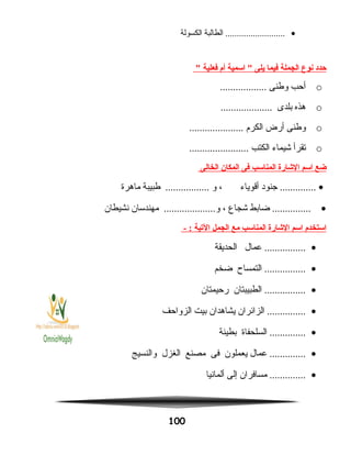 •‫الطالبة‬ ..........................‫الكسولة‬
‫حدد‬‫نوع‬‫الجملة‬‫فيما‬‫يلى‬‫اسمية‬ ‫أم‬‫فعلية‬
o‫أحب‬‫وطنى‬..................
o‫هذه‬‫بلدى‬....................
o‫وطنى‬‫أرض‬‫الكرم‬.....................
o‫تقرأ‬‫شيماء‬‫الكتب‬.......................
‫ضع‬‫اسم‬‫الشارة‬‫المناسب‬‫فى‬‫المكان‬‫الخالى‬
•‫جنود‬ ..............‫أقوياء‬،‫و‬‫طبيبة‬ .................‫ماهرة‬
•‫ضابط‬ ...............‫شجاع‬،‫مهندسان‬ ....................‫و‬‫نشيطان‬
‫استخدم‬‫اسم‬‫الشارة‬‫المناسب‬‫مع‬‫الجمل‬‫اليتية‬- :
•‫عمال‬ ................‫الحديقة‬
•‫التمساح‬ ................‫ضخم‬
•‫الطبيبتان‬ ................‫رحيمتان‬
•‫الزائران‬ ...............‫يشاهدان‬‫بيت‬‫الزواحف‬
•‫السلحفاة‬ ..............‫بطيئة‬
•‫عمال‬ ..............‫يعملون‬‫فى‬‫مصنع‬‫الغزل‬‫والنسيج‬
•‫مسافران‬ ..............‫إلى‬‫ألمانيا‬
100
 