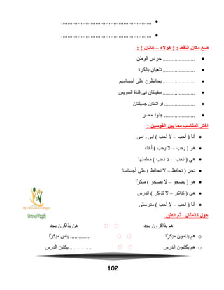 •.......................................................
•.......................................................
‫ضع‬‫مكان‬‫النقط‬‫هؤلء‬ } :–‫هايتان‬: {
•‫حراس‬ ......................‫الوطن‬
•‫تلعبان‬ ......................‫بالكرة‬
•‫يحافظون‬ ......................‫على‬‫أجسامهم‬
•‫سفينتان‬ ......................‫فى‬‫قناة‬‫السويس‬
•‫فراشتان‬ .....................‫جميلتان‬
•‫جنود‬ .....................‫مصر‬
‫اختر‬‫المناسب‬‫مما‬‫بين‬‫القوسين‬:
•‫أنا‬‫أحب‬ )–‫ل‬‫أحب‬‫ابى‬ (‫وأمى‬
•‫هو‬‫يحب‬ )–‫ل‬‫يحب‬‫أخاه‬ (
•‫هى‬‫تحب‬ )–‫ل‬‫تحب‬‫معلمتها‬ (
•‫نحن‬‫نحافظ‬ )–‫ل‬‫نحافظ‬‫على‬ (‫أجسامنا‬
•‫هو‬‫يصحو‬ )–‫ل‬‫يصحو‬‫را‬ً‫ا‬ ‫مبك‬ (
•‫هى‬‫تذاكر‬ )–‫ل‬‫تذاكر‬‫الدرس‬ (
•‫أنا‬‫احب‬ )–‫ل‬‫أحب‬‫مدرستى‬ (
‫حول‬‫كالمثال‬،‫ثم‬‫انطق‬
‫هم‬‫يذاكرون‬‫بجد‬ ‫هن‬‫يذاكرن‬‫بجد‬
o‫هم‬‫ينامون‬‫را‬ً‫ا‬ ‫مبك‬ ‫ينمن‬ ..............‫را‬ً‫ا‬ ‫مبك‬
o‫هم‬‫يكتبون‬‫الدرس‬ ‫يكتبن‬ ...............‫الدرس‬
102
 