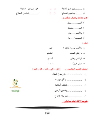 o‫يزرعون‬ ...........‫الحديقة‬ ‫هن‬‫تزرعن‬‫الحديقة‬
o‫يساعدون‬ ..........‫المحتاج‬ ‫تساعدن‬ ...............‫المحتاج‬
‫أكمل‬‫الكلمات‬‫بالحرف‬‫الناقص‬- :
‫أجـــــ...........ــــل‬
‫الــــ..........ــبـــت‬
‫بالحــــ........ــان‬
‫ر.......ــة‬ِّ ‫الــــحــــ‬
‫صل‬:
•‫ما‬‫أجمل‬‫يوم‬‫من‬‫أيامك‬‫؟‬‫نفى‬
•‫يا‬‫وطنى‬‫الحبيب‬‫استفهام‬
•‫لن‬‫أنسى‬‫وطنى‬‫أمـــــر‬
•‫ـش‬ِ‫ش‬‫ع‬‫زا‬ً‫ا‬ ‫عزي‬‫نـــداء‬
‫استخدم‬‫الضمير‬‫المناسب‬- :‫هو‬ }–‫هى‬–‫هما‬–‫هم‬–‫هن‬{
o‫يزرعون‬ .......................‫الحقل‬
o‫يذاكر‬ ......................‫دروسه‬
o‫تنظف‬ .....................‫أسنانها‬
o‫يخدمن‬ .....................‫الوطن‬
o‫يغرسان‬ ....................‫الزرع‬
‫ضع‬‫سؤال‬‫لكل‬‫إجابة‬‫مما‬‫يأيتى‬:
103
 