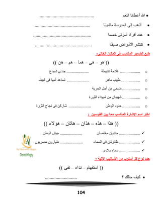 •‫ال‬‫أعطانا‬‫النعم‬..............................................
•‫أنذهب‬‫إلى‬‫المدرسة‬‫ـا‬ً‫ا‬‫ماشيـ‬...............................................
•‫عدد‬‫أفراد‬‫أسرتى‬‫خمسة‬.................................................
•‫تنتشر‬‫المراض‬‫ـا‬ً‫ا‬‫صيف‬................................................
‫ضع‬‫الضمير‬‫المناسب‬‫فى‬‫المكان‬:‫الخالى‬
‫هو‬ ))–‫هى‬–‫هما‬–‫هم‬–‫هن‬((
o‫ة‬ٌ ‫فلح‬ ...................‫نشيطة‬‫جندى‬ .....................‫شجاع‬
o‫طبيب‬ ..................‫ماهر‬‫تساعد‬ .....................‫أمها‬‫فى‬‫البيت‬
o‫ضحى‬ .................‫من‬‫أجل‬‫الحرية‬
o‫شهيدان‬ .................‫من‬‫شهداء‬‫الثورة‬
o‫جنود‬ .................‫الوطن‬‫شاركن‬ .....................‫فى‬‫نجاح‬‫الثورة‬
‫اختر‬‫اسم‬‫الشارة‬‫المناسب‬‫مما‬‫بين‬‫القوسين‬:
‫هذا‬ ))–‫هذه‬–‫هذان‬–‫هاتان‬–‫هؤلء‬((
‫جنديان‬ ....................‫مخلصان‬‫جيش‬ .....................‫الوطن‬
‫طائرتان‬ ....................‫فى‬‫السماء‬‫طيارون‬ ......................‫مصريون‬
‫سماء‬ ....................‫بلدى‬
‫حدد‬‫نوع‬‫كل‬‫أسلوب‬‫من‬‫الساليب‬‫اليتية‬:
‫استفهام‬ ))–‫نداء‬–‫نفى‬((
•‫كيف‬‫حالك‬‫؟‬...........................
104
 