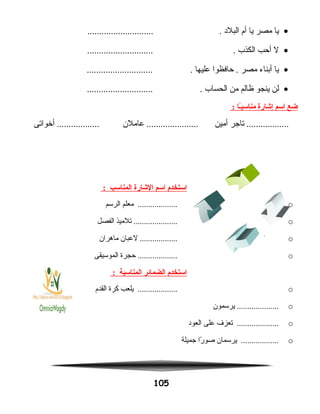 •‫يا‬‫مصر‬‫يا‬‫أم‬‫البلد‬............................ .
•‫ل‬‫أحب‬‫الكذب‬............................ .
•‫يا‬‫أبناء‬‫مصر‬‫حافظوا‬ .‫عليها‬............................ .
•‫لن‬‫ينجو‬‫ظالم‬‫من‬‫الحساب‬............................ .
‫ضع‬‫اسم‬‫إشارة‬‫ـا‬ً‫ا‬‫ب‬‫مناس‬:
‫تاجر‬ ..................‫أمين‬‫عاملن‬ ......................‫أخواتى‬ ..................
‫استخدم‬‫اسم‬‫الشارة‬‫المناسب‬:
o‫معلم‬ ...................‫الرسم‬
o‫تلميذ‬ .....................‫الفصل‬
o‫لعبان‬ ..................‫ماهران‬
o‫حجرة‬ ...................‫الموسيقى‬
‫استخدم‬‫الضمائر‬‫المناسبة‬:
o‫يلعب‬ ...................‫كرة‬‫القدم‬
o‫يرسمون‬ ....................
o‫تعزف‬ ....................‫على‬‫العود‬
o‫يرسمان‬ ..................‫را‬ً‫ا‬ ‫صو‬‫جميلة‬
105
.
.
.
.
 