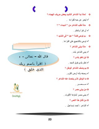 ‫لماذا‬‫بدأ‬‫الشاعر‬‫النشيد‬‫ببعض‬‫حروف‬‫الهجاء‬‫؟‬
‫ليعبر‬‫عن‬‫حبه‬‫للقراءة‬.
‫ماذا‬‫فطلب‬‫الشاعر‬‫من‬‫شيماء‬ ‫؟‬ 
‫أن‬‫تقرأ‬‫وتتعلم‬.
‫بم‬‫يتوحى‬‫كلمة‬‫هيا‬ ‫فى‬ ‫النشيد‬‫؟‬
‫توحى‬‫بالتشجيع‬‫على‬‫القراءة‬.
‫ماذا‬‫يبنى‬‫الشاعر‬‫؟‬
‫يبنى‬‫الشاعر‬‫بلده‬.
‫أين‬‫يتعلو‬‫بلدى‬‫؟‬
‫تعلو‬‫بلدى‬‫فوق‬‫المجد‬.
‫بم‬‫وصف‬‫الشاعر‬‫الوفطن‬‫؟‬
‫ووصفه‬‫بأنه‬‫أرض‬‫الكرم‬.
‫ما‬‫الوفطن‬‫الذى‬‫يتحدث‬‫عنه‬‫الشاعر‬‫؟‬
‫مــــــصـــر‬.
‫من‬‫يبنى‬‫مصر‬‫؟‬
‫يبنى‬‫مصر‬‫أبناؤها‬‫القوياء‬.
‫من‬‫قائل‬‫هذا‬‫النص‬‫؟‬
‫الشاعر‬‫أحمد‬ /‫إسماعيل‬.
20
: - –‫تعالى‬ ‫ا‬ ‫قال‬
‫ربك‬ ‫باسم‬ ‫اقرأ‬ ﴿
﴾ ‫خلق‬ ‫الذى‬
: - –‫تعالى‬ ‫ا‬ ‫قال‬
‫ربك‬ ‫باسم‬ ‫اقرأ‬ ﴿
﴾ ‫خلق‬ ‫الذى‬
 