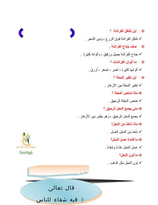 ‫أين‬‫يتتنقل‬‫الفراشة‬‫؟‬
‫تتنقل‬‫الفرااشة‬‫فوق‬‫الزرع‬،‫وبين‬‫الشجر‬.
‫صف‬‫اجناح‬‫الفراشة‬.
‫جنا ح‬‫الفرااشة‬‫جميل‬‫ورقيق‬،‫وألوانه‬‫كثيرة‬.
‫ما‬‫ألوان‬‫الفراشات‬‫؟‬
‫ألوانها‬‫كثيرة‬،‫أحمر‬،‫اوصفر‬،‫أزرق‬.
‫أين‬‫يتطير‬‫النحلة‬‫؟‬
‫تطير‬‫النحلة‬‫بين‬‫الزهار‬.
‫ماذا‬‫يتمتص‬‫النحلة‬‫؟‬
‫تمتص‬‫النحلة‬‫الرحيق‬.
‫متى‬‫يجمع‬‫النحل‬‫الرحيق‬‫؟‬
‫يجمع‬‫النحل‬‫الرحيق‬،‫وهو‬‫يطير‬‫بين‬‫الزهار‬.
‫ماذا‬‫نأخذ‬‫من‬‫النحل؟‬
‫نأخذ‬‫من‬‫النحل‬‫العسل‬.
‫ما‬‫فائدة‬‫عسل‬‫النحل؟‬
‫عسل‬‫النحل‬‫ء‬ٌ  ‫غذا‬‫ء‬ٌ  ‫واشفا‬.
‫ما‬‫لون‬‫النحل؟‬
‫لون‬‫النحل‬‫مثل‬‫الذهب‬.
26‫تعالى‬ ‫قال‬
‫للناس‬ ‫شفاء‬ ‫فيه‬ ﴿
‫تعالى‬ ‫قال‬
‫للناس‬ ‫شفاء‬ ‫فيه‬ ﴿
 