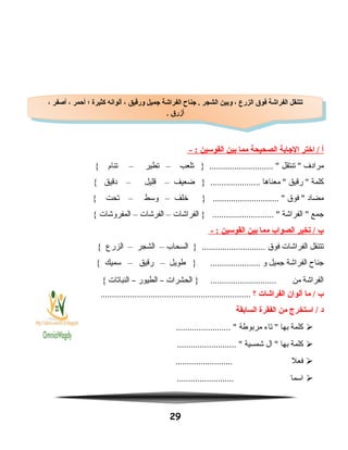 ‫أ‬‫اختر‬ /‫الجابة‬‫الصحيحة‬‫مما‬‫بين‬‫القوسين‬- :
‫مرادف‬‫تنتقل‬ ‫تلعب‬ } ............................ –‫تطير‬–‫تنام‬{
‫كلمة‬‫رقيق‬ ‫معناها‬ ‫ضعيف‬ } ......................–‫قليل‬–‫دقيق‬{
‫مضاد‬‫فوق‬ ‫خلف‬ } ............................. –‫وسط‬–‫تحت‬{
‫جمع‬‫الفراشة‬ ‫الفراشات‬ } ........................... –‫الفرشات‬–‫المفروشات‬{
‫ب‬‫تخير‬ /‫الصواب‬‫مما‬‫بين‬‫القوسين‬- :
‫تتنقل‬‫الفراشات‬‫فوق‬‫السحاب‬ } ............................–‫الشجر‬–‫الزرع‬{
‫جناح‬‫الفراشة‬‫جميل‬‫و‬‫طويل‬ } ......................–‫رقيق‬–‫سميك‬{
‫الفراشة‬‫من‬‫الحشرات‬ } .............................–‫الطيور‬–‫النباتات‬{
‫ب‬‫ما‬ /‫ألوان‬‫الفراشات‬‫؟‬..................................................................
‫د‬‫استخرج‬ /‫من‬‫الفقرة‬‫السابقة‬
‫كلمة‬‫بها‬‫تاء‬ ‫مربوطة‬........................ 
‫كلمة‬‫بها‬‫ال‬ ‫شمسية‬.......................... 
‫فعل‬.........................
‫اسما‬.........................
29
، ‫أصفر‬ ، ‫أحمر‬ ‫؛‬ ‫كثيرة‬ ‫ألوانه‬ ، ‫ورقيق‬ ‫جميل‬ ‫الفراشة‬ ‫جناح‬ . ‫الشجر‬ ‫وبين‬ ، ‫الزرع‬ ‫فوق‬ ‫الفراشة‬ ‫تتنقل‬
. ‫أزرق‬
، ‫أصفر‬ ، ‫أحمر‬ ‫؛‬ ‫كثيرة‬ ‫ألوانه‬ ، ‫ورقيق‬ ‫جميل‬ ‫الفراشة‬ ‫جناح‬ . ‫الشجر‬ ‫وبين‬ ، ‫الزرع‬ ‫فوق‬ ‫الفراشة‬ ‫تتنقل‬
. ‫أزرق‬
 