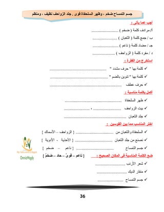 ‫أجب‬‫عما‬‫يأتى‬:
/‫أ‬‫مرادف‬‫كلمة‬‫ضخم‬ )......................... (
‫ب‬‫جمع‬ /‫كلمة‬‫الثعبان‬ )....................... (
‫جـ‬‫مضاد‬ /‫كلمة‬‫ناعم‬ )........................ (
‫د‬‫مفرد‬ /‫كلمة‬‫الزواحف‬ )..................... (
‫استخرج‬‫من‬‫الفقرة‬:
‫كلمة‬‫بها‬‫حرف‬ ‫مشدد‬..................................................... 
‫كلمة‬‫بها‬‫تنوين‬ ‫بالضم‬...................................................... 
‫حرف‬‫عطف‬...................................................................
‫أكمل‬‫بكلمة‬‫مناسبة‬:
‫ظهر‬‫السلحفاة‬.....................................................
‫بيت‬‫الزواحف‬، ..................................................
‫جلد‬‫الثعبان‬..........................................................
‫اختر‬‫المناسب‬‫مما‬‫بين‬‫القوسين‬:
‫السلحفاة‬‫والثعبان‬‫من‬‫الزواحف‬ } ...................................–‫السماك‬{
‫نصنع‬‫من‬‫جلد‬‫الثعبان‬‫الحذية‬ } ...................................‫الدوية‬ -{
‫جسم‬‫التمساح‬‫ناعم‬ } ...................................–‫ضخم‬{
‫ضع‬‫الكلمة‬‫المناسبة‬‫فى‬‫المكان‬‫الصحيح‬:‫ناعم‬ }–‫ى‬ٌ  ‫قو‬–‫حاد‬–‫م‬ٌ ‫ضخ‬{
‫شعر‬‫الرنب‬............................
‫منقار‬‫الديك‬............................
‫جسم‬‫التمساح‬........................
36
‫ومنظم‬ ، ‫نظيف‬ ‫الزواحف‬ ‫جلد‬ . ‫قوى‬ ‫السلحفاة‬ ‫وظهر‬ ، ‫ضخم‬ ‫التمساح‬ ‫جسم‬‫ومنظم‬ ، ‫نظيف‬ ‫الزواحف‬ ‫جلد‬ . ‫قوى‬ ‫السلحفاة‬ ‫وظهر‬ ، ‫ضخم‬ ‫التمساح‬ ‫جسم‬
 
