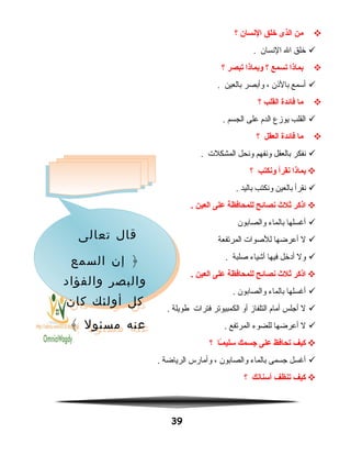 ‫من‬‫الذى‬‫خلق‬‫النسان‬‫؟‬
‫خلق‬‫ال‬‫النسان‬.
‫بماذا‬‫تسمع‬‫؟‬‫وبماذا‬‫تبصر‬‫؟‬
‫أسمع‬‫بالاذن‬،‫وأبصر‬‫بالعين‬.
‫ما‬‫فائدة‬‫القلب‬‫؟‬
‫القلب‬‫يوهزع‬‫الدم‬‫على‬‫الجسم‬.
‫ما‬‫فائدة‬‫العقل‬‫؟‬
‫نفكر‬‫بالعقل‬‫ونفهم‬‫ونحل‬‫المشكلت‬.
‫بماذا‬‫نقرأ‬‫ونكتب‬‫؟‬
‫نقرأ‬‫بالعين‬‫ونكتب‬‫باليد‬.
‫اذكر‬‫ثل ث‬‫نصائح‬‫للمحافظة‬‫على‬‫العين‬.
‫أغسلها‬‫بالماء‬‫والصابون‬
‫ل‬‫أعرضها‬‫للدصوات‬‫المرتفعة‬
‫ول‬‫أدخل‬‫فيها‬‫أشياء‬‫دصلبة‬.
‫اذكر‬‫ثل ث‬‫نصائح‬‫للمحافظة‬‫على‬‫العين‬.
‫أغسلها‬‫بالماء‬‫والصابون‬.
‫ل‬‫أجلس‬‫أمام‬‫التلفاهز‬‫أو‬‫الكمبيوتر‬‫فترات‬‫طويلة‬.
‫ل‬‫أعرضها‬‫للضوء‬‫المرتفع‬.
‫كيف‬‫تحافظ‬‫على‬‫جسمك‬‫ـا‬ً‫ا‬‫م‬‫سلي‬‫؟‬
‫أغسل‬‫جسمى‬‫بالماء‬‫والصابون‬،‫وأمارس‬‫الرياضة‬.
‫كيف‬‫تنظف‬‫أسنانك‬‫؟‬
39
‫تعالى‬ ‫قال‬
‫السمع‬ ‫إن‬ ﴿
‫والفؤاد‬ ‫والبصر‬
‫كان‬ ‫أولئك‬ ‫كل‬
﴾ ‫مسئول‬ ‫عنه‬
‫تعالى‬ ‫قال‬
‫السمع‬ ‫إن‬ ﴿
‫والفؤاد‬ ‫والبصر‬
‫كان‬ ‫أولئك‬ ‫كل‬
﴾ ‫مسئول‬ ‫عنه‬
 