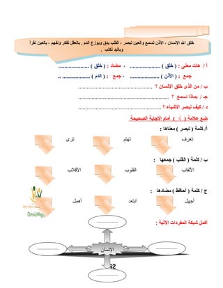 ‫أ‬‫هات‬ /‫معنى‬:‫خلق‬ )..................... (،‫مضاد‬:‫خلق‬ )..................... (
‫جمع‬:‫الذن‬ )، .................... (‫جمع‬:‫الد م‬ ).. ................... (
‫ب‬‫من‬ /‫الذى‬‫خلق‬‫النسان‬‫؟‬...................................................
‫جـ‬‫بماذا‬ /‫نسمع‬‫؟‬..............................................................
‫د‬‫كيف‬ /‫نبصر‬‫الشياء‬‫؟‬.........................................................
‫ضع‬‫علمة‬)√‫أما م‬ (‫الجابة‬‫الصحيحة‬
‫كلمة‬ /‫أ‬‫تبصر‬ )‫معناها‬ (:
‫تعرف‬‫تهتم‬‫ترى‬
‫ب‬‫كلمة‬ /‫القلب‬ )‫جمعها‬ (:
‫اللقاب‬‫القلوب‬‫القلب‬
‫ج‬‫كلمة‬ /‫أحافظ‬ )‫مضادها‬ (:
‫أجهل‬‫ابتعد‬‫أهمل‬
‫أكمل‬‫شبكة‬‫المفردات‬‫اليتية‬:
42
‫نقرأ‬ ‫بالعين‬ ، ‫ونفهم‬ ‫نفكر‬ ‫بالعقل‬ . ‫الد م‬ ‫ويوزع‬ ‫يدق‬ ‫القلب‬ ، ‫تبصر‬ ‫والعين‬ ‫تسمع‬ ‫الذن‬ ، ‫النسان‬ ‫ال‬ ‫خلق‬
. ‫نكتب‬ ‫وباليد‬
‫نقرأ‬ ‫بالعين‬ ، ‫ونفهم‬ ‫نفكر‬ ‫بالعقل‬ . ‫الد م‬ ‫ويوزع‬ ‫يدق‬ ‫القلب‬ ، ‫تبصر‬ ‫والعين‬ ‫تسمع‬ ‫الذن‬ ، ‫النسان‬ ‫ال‬ ‫خلق‬
. ‫نكتب‬ ‫وباليد‬
‫النسان‬
...................
...................
...................
...................
 
