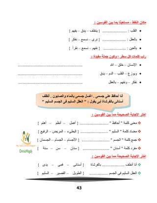 ‫مكان‬‫النقط‬،‫نا‬ً‫ا‬‫مستعي‬‫بما‬‫بين‬‫القوسين‬:
•‫القلب‬‫ينظف‬ } ........................ :–‫يدق‬–‫يفهم‬{
•‫بالعقل‬‫نرى‬ } ....................... :–‫نسمع‬–‫نفكر‬{
•‫بالعين‬‫نفهم‬ } ...................... :–‫نسمع‬–‫نقرأ‬{
‫رتب‬‫كلمات‬‫كل‬‫سطر‬‫؛‬‫وكون‬‫جملة‬‫مفيدة‬:
•‫النسان‬–‫خلق‬–‫ال‬...............................................................
•‫ويوهزع‬–‫القلب‬–‫الدم‬–‫يدق‬...............................................................
•‫نفكر‬–‫ونفهم‬–‫بالعقل‬...............................................................
‫اختر‬‫الجابة‬‫الصحيحة‬‫مما‬‫بين‬‫القوسين‬:
‫معنى‬‫كلمة‬‫أحافظ‬ ‫أهمل‬ } ............................ –‫أنظم‬–‫أهتم‬{
‫مضاد‬‫كلمة‬‫السليم‬ ‫البطىء‬ } ........................... –‫المريض‬–‫الرفيع‬{
‫جمع‬‫كلمة‬‫الجسم‬ ‫الجسام‬ } ........................... –‫الجسام‬–‫الجسمان‬{
‫مفرد‬‫كلمة‬‫أسنان‬ ‫سنان‬ } .......................... –‫سن‬–‫سنة‬{
‫اختر‬‫الجابة‬‫الصحيحة‬‫مما‬‫بين‬‫القوسين‬:
‫أنا‬‫أنظف‬‫بالفرشاة‬ ......................‫أسنانى‬ }–‫فمى‬–‫يدى‬{
‫العقل‬‫السليم‬‫فى‬‫الجسم‬‫الطويل‬ } ..................–‫القصير‬–‫السليم‬{
43
‫أنظف‬ . ‫والصابون‬ ‫بالماء‬ ‫جسمى‬ ‫اغسل‬ . ‫جسمى‬ ‫على‬ ‫أحافظ‬ ‫أنا‬
 ‫السليم‬ ‫الجسم‬ ‫فى‬ ‫السليم‬ ‫العقل‬  : ‫يقول‬ ‫أبى‬ ‫بالفرشاة‬ ‫أسنانى‬
‫أنظف‬ . ‫والصابون‬ ‫بالماء‬ ‫جسمى‬ ‫اغسل‬ . ‫جسمى‬ ‫على‬ ‫أحافظ‬ ‫أنا‬
 ‫السليم‬ ‫الجسم‬ ‫فى‬ ‫السليم‬ ‫العقل‬  : ‫يقول‬ ‫أبى‬ ‫بالفرشاة‬ ‫أسنانى‬
 