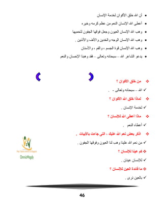 •‫أن‬‫ال‬‫خلق‬‫الكوان‬‫لخدمة‬‫النسان‬
•‫أعطى‬‫ال‬‫النسان‬‫النعم‬‫من‬‫عظم‬‫كرمه‬‫وخيره‬
•‫وهب‬‫ال‬‫النسان‬‫العيون‬‫وجعل‬‫فوقها‬‫الجفون‬‫لتحميها‬
•‫وهب‬‫ال‬‫النسان‬‫الوجه‬‫والخدين‬‫والنف‬‫والاذنين‬.
•‫وهب‬‫ال‬‫النسان‬‫قوة‬‫الجسم‬،‫والفم‬،‫والسنان‬
•‫يدعو‬‫الشاعر‬‫ال‬–‫سبحانه‬‫وتعالى‬–‫فقد‬‫وهبنا‬‫الحسان‬‫والنعم‬
‫من‬‫خلق‬‫الكوان‬‫؟‬
‫ال‬–‫سبحانه‬‫وتعالى‬. -
‫لماذا‬‫خلق‬‫ال‬‫الكوان‬‫؟‬
‫لخدمة‬‫النسان‬.
‫ماذا‬‫أعطى‬‫ال‬‫للنسان‬‫؟‬
‫أعطاه‬‫النعم‬.
‫اذكر‬‫بعض‬‫نعم‬‫ال‬‫عليك‬،‫التى‬‫جاءت‬‫بالبيات‬.
‫من‬‫نعم‬‫ال‬‫علينا‬‫وهب‬‫لنا‬‫العيون‬‫وفوقها‬‫الجفون‬.
‫كم‬‫عينا‬‫للنسان‬‫؟‬
‫للنسان‬‫عينان‬.
‫ما‬‫فائدة‬‫العين‬‫للنسان‬‫؟‬
‫بالعين‬‫نرى‬.
46
 