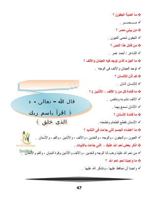 ‫ما‬‫أهمية‬‫الجفون‬‫؟‬
‫مــــــصـــر‬.
‫من‬‫يبنى‬‫مصر‬‫؟‬
‫الجفون‬‫تحمى‬‫العيون‬.
‫من‬‫قائل‬‫هذا‬‫النص‬‫؟‬
‫الشاعر‬‫أحمد‬ /‫عمر‬.
‫ما‬‫الجزء‬‫الذى‬‫توجد‬‫فيه‬‫العينان‬‫والنف‬‫؟‬
‫توجد‬‫العينان‬‫والنف‬‫فى‬‫الوجه‬.
‫كم‬‫أذن‬‫للنسان‬‫؟‬
‫للنسان‬‫أاذنان‬.
‫ما‬‫فائدة‬‫كل‬‫من‬‫النف‬ )–‫الذنين‬‫؟‬ (
‫النف‬‫نشم‬‫به‬‫ونتنفس‬.
‫الاذنان‬‫نسمع‬‫بهما‬.
‫ما‬‫فائدة‬‫السنان‬‫؟‬
‫السنان‬‫تقطع‬‫الطعام‬‫وتطحنه‬.
‫ما‬‫أعضاء‬‫الجسم‬‫التى‬‫جاءت‬‫فى‬‫النشيد‬‫؟‬
‫العيون‬،‫والجفون‬،‫والوجه‬،‫والخدين‬،‫والنف‬،‫والاذنين‬،‫والفم‬،‫والسنان‬.
‫اذكر‬‫بعض‬‫نعم‬‫ال‬‫عليك‬،‫التى‬‫جاءت‬‫بالبيات‬.
‫من‬‫نعم‬‫ال‬‫علينا‬‫وهب‬‫لنا‬‫الوجه‬‫والخدين‬،‫والنف‬‫والاذنين‬‫وقوة‬‫البنيان‬،‫والفم‬‫والسنان‬.
‫ما‬‫واجبنا‬‫نحو‬‫نعم‬‫ال‬‫؟‬
‫واجبنا‬‫أن‬‫نحافظ‬‫عليها‬،‫ونشكر‬‫ال‬‫عليها‬.
47
: - –‫تعالى‬ ‫ا‬ ‫قال‬
‫ربك‬ ‫باسم‬ ‫اقرأ‬ ﴿
﴾ ‫خلق‬ ‫الذى‬
: - –‫تعالى‬ ‫ا‬ ‫قال‬
‫ربك‬ ‫باسم‬ ‫اقرأ‬ ﴿
﴾ ‫خلق‬ ‫الذى‬
 