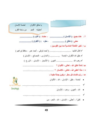 ‫أ‬‫هات‬ /‫جمع‬:‫النسان‬ )...................... (،‫مضاد‬:‫الكر م‬ )..................... (
‫معنى‬‫خالق‬ ) :، .................... (‫مفرد‬‫الكوان‬ ) :.................... (
‫ب‬‫تخير‬ /‫التكملة‬‫المناسبة‬‫مما‬‫بين‬‫القوسين‬:
‫قائل‬‫النشيد‬‫أحمد‬ ) ....................................‫شوقى‬–‫أحمد‬‫عمر‬–‫حافظ‬‫إبراهيم‬(
‫خلق‬‫ال‬‫الكوان‬‫؛‬‫لخدمة‬‫المدارس‬ ) .................–‫المصانع‬‫النسان‬ -(
‫وهب‬‫ال‬‫العيون‬ ...........................‫الشجار‬ )–‫النسان‬–‫الزرع‬(
‫جـ‬‫لماذا‬ /‫خلق‬‫ال‬–‫تعالى‬‫الكوان‬ -‫؟‬...................................................
‫د‬‫ماذا‬ /‫أعطى‬‫ال‬–‫تعالى‬–‫للنسان‬‫؟‬...................................................
‫هـ‬‫رتب‬ /‫كلمات‬‫كل‬‫سطر‬‫؛‬‫وكون‬‫جملة‬‫مفيدة‬:
•‫لخدمة‬–‫خلق‬–‫النسان‬–‫ال‬–‫الكوان‬
................................................................................................
•‫ال‬–‫العيون‬–‫وهب‬–‫للنسان‬
...............................................................................................
•‫را‬ً‫ا‬ ‫كثي‬–‫أعطى‬–‫النسان‬–‫ال‬–‫النعم‬–‫من‬
49
‫النسان‬ ‫لخدمة‬ ‫الكوان‬ ‫خالق‬ ‫يا‬
‫الكرم‬ ‫ساحة‬ ‫من‬ ‫النعم‬ ‫أعطيته‬
‫النسان‬ ‫لخدمة‬ ‫الكوان‬ ‫خالق‬ ‫يا‬
‫الكرم‬ ‫ساحة‬ ‫من‬ ‫النعم‬ ‫أعطيته‬
 