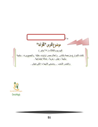 ‫ما‬‫السنة‬‫التى‬‫قامت‬‫فيها‬‫ثورة‬25‫يناير‬‫؟‬
51
) ‫الثلثاء‬ ‫يوم‬ ‫اليوم‬٢٥( ‫يناير‬
‫سلمية‬ : ‫يردد‬ ‫والجميع‬ . ‫عالية‬ ‫ترفرف‬ ‫مصر‬ ‫وأعلم‬ . ‫بالناس‬ ‫مزدحمة‬ ‫الشوارع‬ ‫كانت‬
. ‫اجتماعية‬ ‫عدالة‬ ، ‫حرية‬ ، ‫عيش‬ ، ‫سلمية‬
. ‫نعيش‬ ‫لكى‬ ‫؛‬ ‫الشهداء‬ ‫وضحى‬ ... ‫الشعب‬ ‫وانتصر‬
) ‫الثلثاء‬ ‫يوم‬ ‫اليوم‬٢٥( ‫يناير‬
‫سلمية‬ : ‫يردد‬ ‫والجميع‬ . ‫عالية‬ ‫ترفرف‬ ‫مصر‬ ‫وأعلم‬ . ‫بالناس‬ ‫مزدحمة‬ ‫الشوارع‬ ‫كانت‬
. ‫اجتماعية‬ ‫عدالة‬ ، ‫حرية‬ ، ‫عيش‬ ، ‫سلمية‬
. ‫نعيش‬ ‫لكى‬ ‫؛‬ ‫الشهداء‬ ‫وضحى‬ ... ‫الشعب‬ ‫وانتصر‬
 