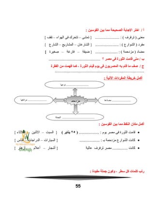 ‫أ‬‫اختر‬ /‫الاجابة‬‫الصحيحة‬‫مما‬‫بين‬‫القوسين‬:
‫معنى‬‫ترفرف‬ )‫تمشى‬ } ........................ : (–‫تتحرك‬‫فى‬‫الهواء‬–‫تقف‬{
‫مفرد‬‫الشوارع‬ )‫الشارعان‬ } ....................... : (–‫المشاريع‬–‫الشارع‬{
‫مضاد‬‫مزدحمة‬ )‫ضيقة‬ } ...................... : (–‫فارغة‬–‫صغيرة‬{
‫ب‬‫متى‬ /‫قامت‬‫الثورة‬‫فى‬‫مصر‬‫؟‬...................................................
‫ج‬‫صف‬ /‫ما‬‫قام‬‫به‬‫المصريون‬‫فى‬‫يوم‬‫قيام‬‫الثورة‬،‫كما‬‫فهمت‬‫من‬‫الفقرة‬
........................................................................................
‫أكمل‬‫خريطة‬‫المفردات‬‫اليتية‬:
‫أكمل‬‫مكان‬‫النقط‬‫مما‬‫بين‬‫القوسين‬:
•‫قامت‬‫الثورة‬‫فى‬‫مصر‬‫يوم‬.................... :)٢٥‫يناير‬(‫السبت‬ }–‫النثنين‬–‫الثلنثاء‬{
•‫كانت‬‫الشوارع‬‫مزدحمة‬‫بـ‬‫السيارات‬ } .................... :–‫الدراجات‬–‫الناس‬{
•‫كانت‬‫مصر‬ ...............‫ترفرف‬‫عالية‬‫أشجار‬ }–‫أعلم‬–‫أزهار‬{
‫ريتب‬‫كلمات‬‫كل‬‫سطر‬،‫وكون‬‫اجملة‬‫مفيدة‬:
55
‫مضادها‬ ...........................‫مرادفها‬ ...........................
‫الجملة‬ ..............................................
‫مزدحم‬
‫ة‬
‫نوعها‬ ................................
 